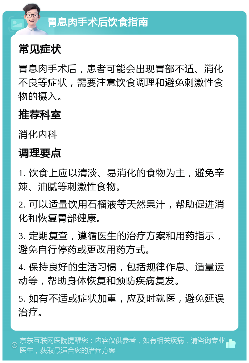 胃息肉手术后饮食指南 常见症状 胃息肉手术后，患者可能会出现胃部不适、消化不良等症状，需要注意饮食调理和避免刺激性食物的摄入。 推荐科室 消化内科 调理要点 1. 饮食上应以清淡、易消化的食物为主，避免辛辣、油腻等刺激性食物。 2. 可以适量饮用石榴液等天然果汁，帮助促进消化和恢复胃部健康。 3. 定期复查，遵循医生的治疗方案和用药指示，避免自行停药或更改用药方式。 4. 保持良好的生活习惯，包括规律作息、适量运动等，帮助身体恢复和预防疾病复发。 5. 如有不适或症状加重，应及时就医，避免延误治疗。