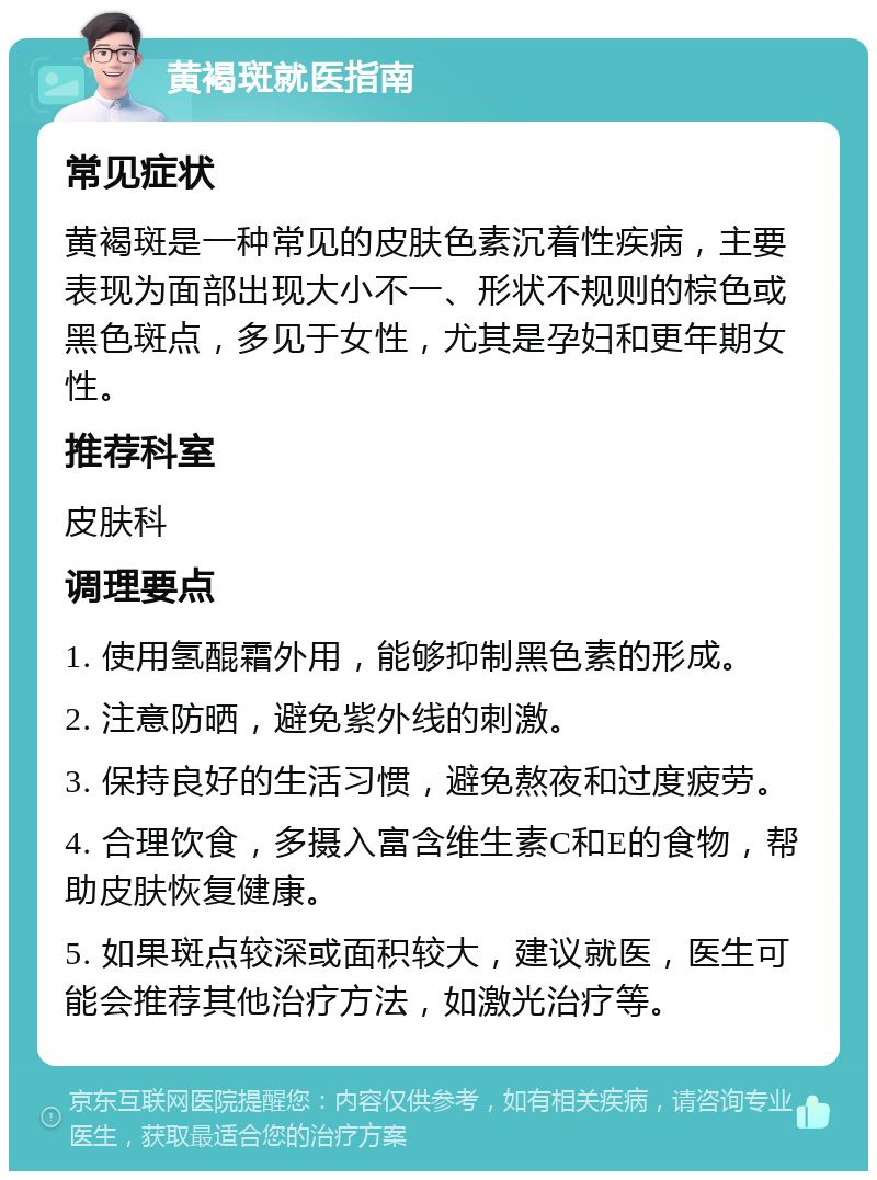 黄褐斑就医指南 常见症状 黄褐斑是一种常见的皮肤色素沉着性疾病，主要表现为面部出现大小不一、形状不规则的棕色或黑色斑点，多见于女性，尤其是孕妇和更年期女性。 推荐科室 皮肤科 调理要点 1. 使用氢醌霜外用，能够抑制黑色素的形成。 2. 注意防晒，避免紫外线的刺激。 3. 保持良好的生活习惯，避免熬夜和过度疲劳。 4. 合理饮食，多摄入富含维生素C和E的食物，帮助皮肤恢复健康。 5. 如果斑点较深或面积较大，建议就医，医生可能会推荐其他治疗方法，如激光治疗等。