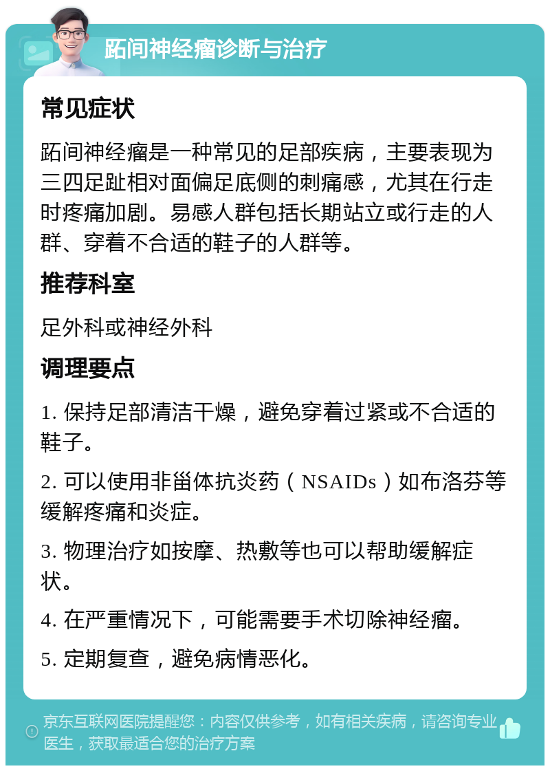 跖间神经瘤诊断与治疗 常见症状 跖间神经瘤是一种常见的足部疾病，主要表现为三四足趾相对面偏足底侧的刺痛感，尤其在行走时疼痛加剧。易感人群包括长期站立或行走的人群、穿着不合适的鞋子的人群等。 推荐科室 足外科或神经外科 调理要点 1. 保持足部清洁干燥，避免穿着过紧或不合适的鞋子。 2. 可以使用非甾体抗炎药（NSAIDs）如布洛芬等缓解疼痛和炎症。 3. 物理治疗如按摩、热敷等也可以帮助缓解症状。 4. 在严重情况下，可能需要手术切除神经瘤。 5. 定期复查，避免病情恶化。