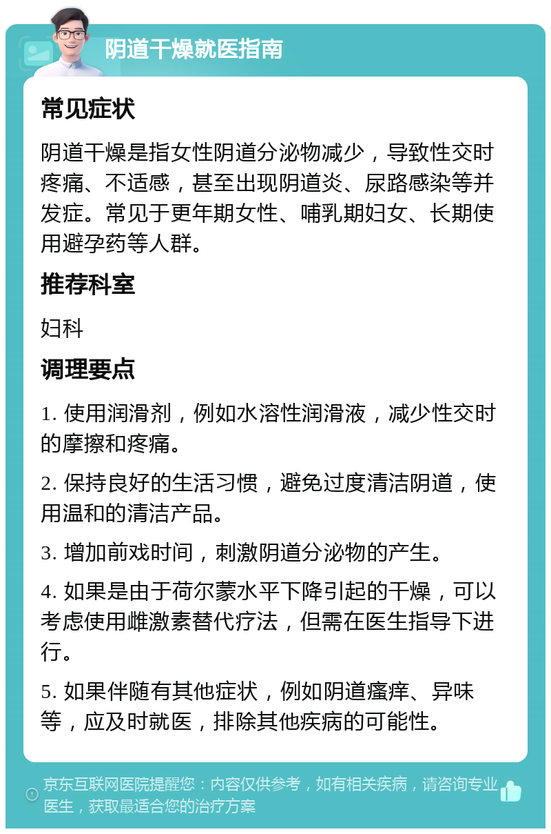 阴道干燥就医指南 常见症状 阴道干燥是指女性阴道分泌物减少，导致性交时疼痛、不适感，甚至出现阴道炎、尿路感染等并发症。常见于更年期女性、哺乳期妇女、长期使用避孕药等人群。 推荐科室 妇科 调理要点 1. 使用润滑剂，例如水溶性润滑液，减少性交时的摩擦和疼痛。 2. 保持良好的生活习惯，避免过度清洁阴道，使用温和的清洁产品。 3. 增加前戏时间，刺激阴道分泌物的产生。 4. 如果是由于荷尔蒙水平下降引起的干燥，可以考虑使用雌激素替代疗法，但需在医生指导下进行。 5. 如果伴随有其他症状，例如阴道瘙痒、异味等，应及时就医，排除其他疾病的可能性。