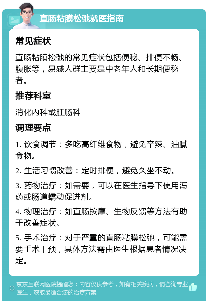 直肠粘膜松弛就医指南 常见症状 直肠粘膜松弛的常见症状包括便秘、排便不畅、腹胀等，易感人群主要是中老年人和长期便秘者。 推荐科室 消化内科或肛肠科 调理要点 1. 饮食调节：多吃高纤维食物，避免辛辣、油腻食物。 2. 生活习惯改善：定时排便，避免久坐不动。 3. 药物治疗：如需要，可以在医生指导下使用泻药或肠道蠕动促进剂。 4. 物理治疗：如直肠按摩、生物反馈等方法有助于改善症状。 5. 手术治疗：对于严重的直肠粘膜松弛，可能需要手术干预，具体方法需由医生根据患者情况决定。