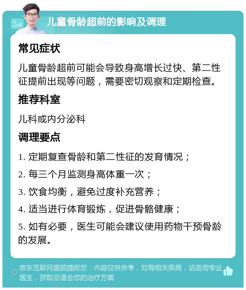 儿童骨龄超前的影响及调理 常见症状 儿童骨龄超前可能会导致身高增长过快、第二性征提前出现等问题，需要密切观察和定期检查。 推荐科室 儿科或内分泌科 调理要点 1. 定期复查骨龄和第二性征的发育情况； 2. 每三个月监测身高体重一次； 3. 饮食均衡，避免过度补充营养； 4. 适当进行体育锻炼，促进骨骼健康； 5. 如有必要，医生可能会建议使用药物干预骨龄的发展。