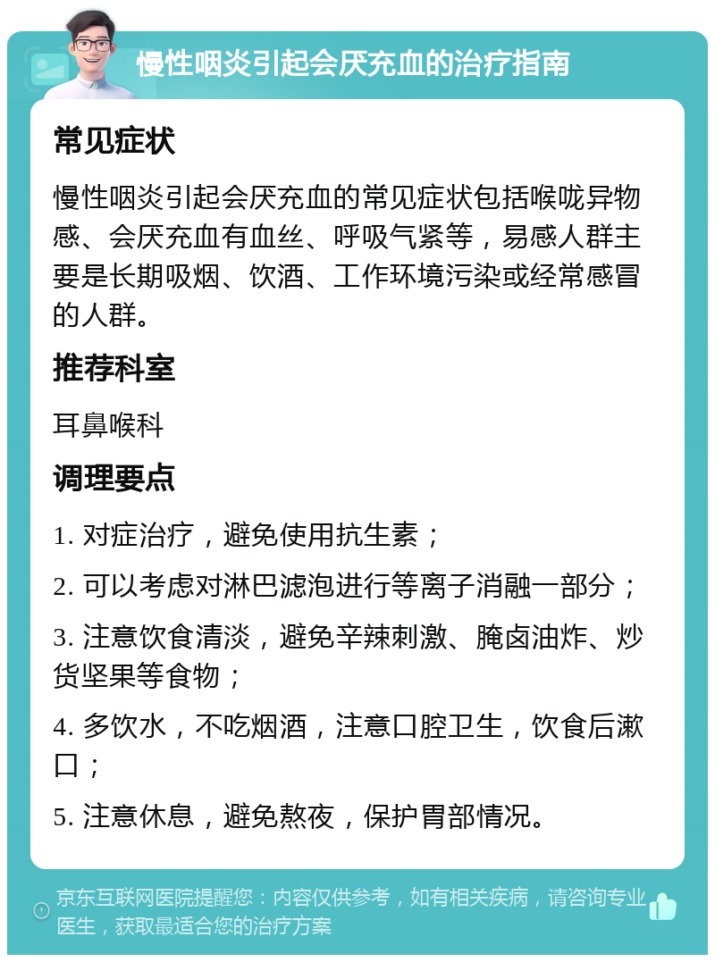 慢性咽炎引起会厌充血的治疗指南 常见症状 慢性咽炎引起会厌充血的常见症状包括喉咙异物感、会厌充血有血丝、呼吸气紧等，易感人群主要是长期吸烟、饮酒、工作环境污染或经常感冒的人群。 推荐科室 耳鼻喉科 调理要点 1. 对症治疗，避免使用抗生素； 2. 可以考虑对淋巴滤泡进行等离子消融一部分； 3. 注意饮食清淡，避免辛辣刺激、腌卤油炸、炒货坚果等食物； 4. 多饮水，不吃烟酒，注意口腔卫生，饮食后漱口； 5. 注意休息，避免熬夜，保护胃部情况。