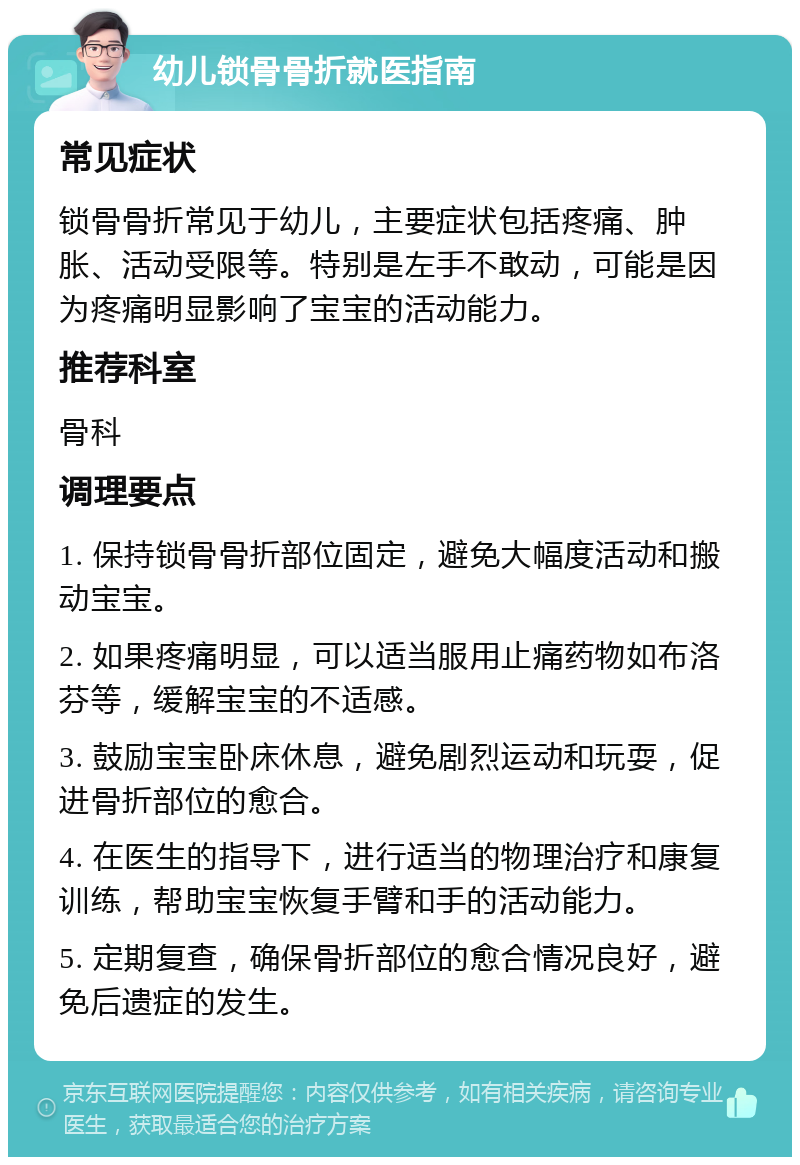 幼儿锁骨骨折就医指南 常见症状 锁骨骨折常见于幼儿，主要症状包括疼痛、肿胀、活动受限等。特别是左手不敢动，可能是因为疼痛明显影响了宝宝的活动能力。 推荐科室 骨科 调理要点 1. 保持锁骨骨折部位固定，避免大幅度活动和搬动宝宝。 2. 如果疼痛明显，可以适当服用止痛药物如布洛芬等，缓解宝宝的不适感。 3. 鼓励宝宝卧床休息，避免剧烈运动和玩耍，促进骨折部位的愈合。 4. 在医生的指导下，进行适当的物理治疗和康复训练，帮助宝宝恢复手臂和手的活动能力。 5. 定期复查，确保骨折部位的愈合情况良好，避免后遗症的发生。