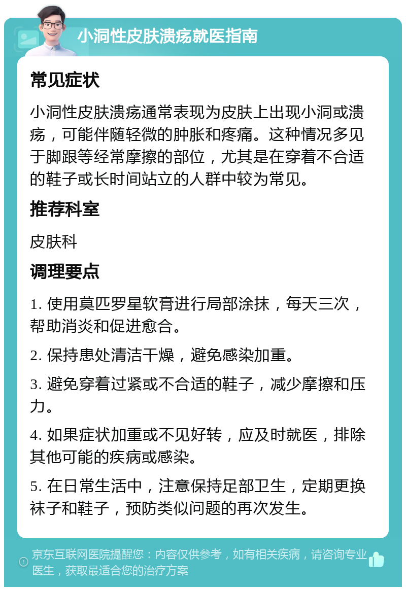 小洞性皮肤溃疡就医指南 常见症状 小洞性皮肤溃疡通常表现为皮肤上出现小洞或溃疡，可能伴随轻微的肿胀和疼痛。这种情况多见于脚跟等经常摩擦的部位，尤其是在穿着不合适的鞋子或长时间站立的人群中较为常见。 推荐科室 皮肤科 调理要点 1. 使用莫匹罗星软膏进行局部涂抹，每天三次，帮助消炎和促进愈合。 2. 保持患处清洁干燥，避免感染加重。 3. 避免穿着过紧或不合适的鞋子，减少摩擦和压力。 4. 如果症状加重或不见好转，应及时就医，排除其他可能的疾病或感染。 5. 在日常生活中，注意保持足部卫生，定期更换袜子和鞋子，预防类似问题的再次发生。