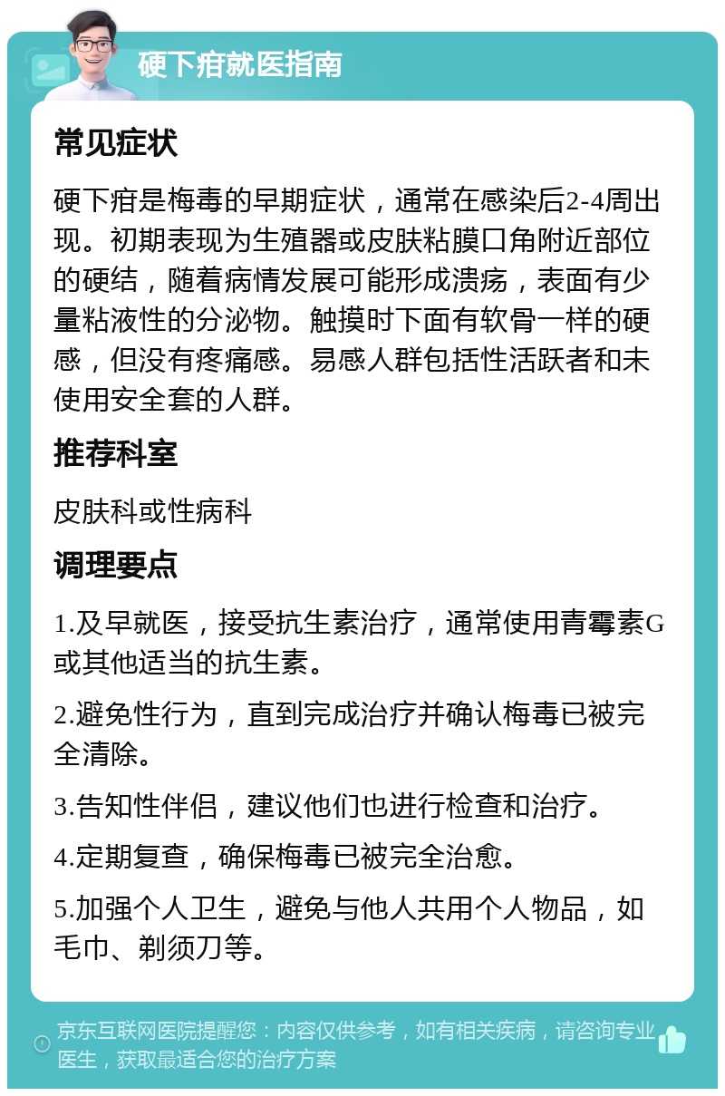 硬下疳就医指南 常见症状 硬下疳是梅毒的早期症状，通常在感染后2-4周出现。初期表现为生殖器或皮肤粘膜口角附近部位的硬结，随着病情发展可能形成溃疡，表面有少量粘液性的分泌物。触摸时下面有软骨一样的硬感，但没有疼痛感。易感人群包括性活跃者和未使用安全套的人群。 推荐科室 皮肤科或性病科 调理要点 1.及早就医，接受抗生素治疗，通常使用青霉素G或其他适当的抗生素。 2.避免性行为，直到完成治疗并确认梅毒已被完全清除。 3.告知性伴侣，建议他们也进行检查和治疗。 4.定期复查，确保梅毒已被完全治愈。 5.加强个人卫生，避免与他人共用个人物品，如毛巾、剃须刀等。