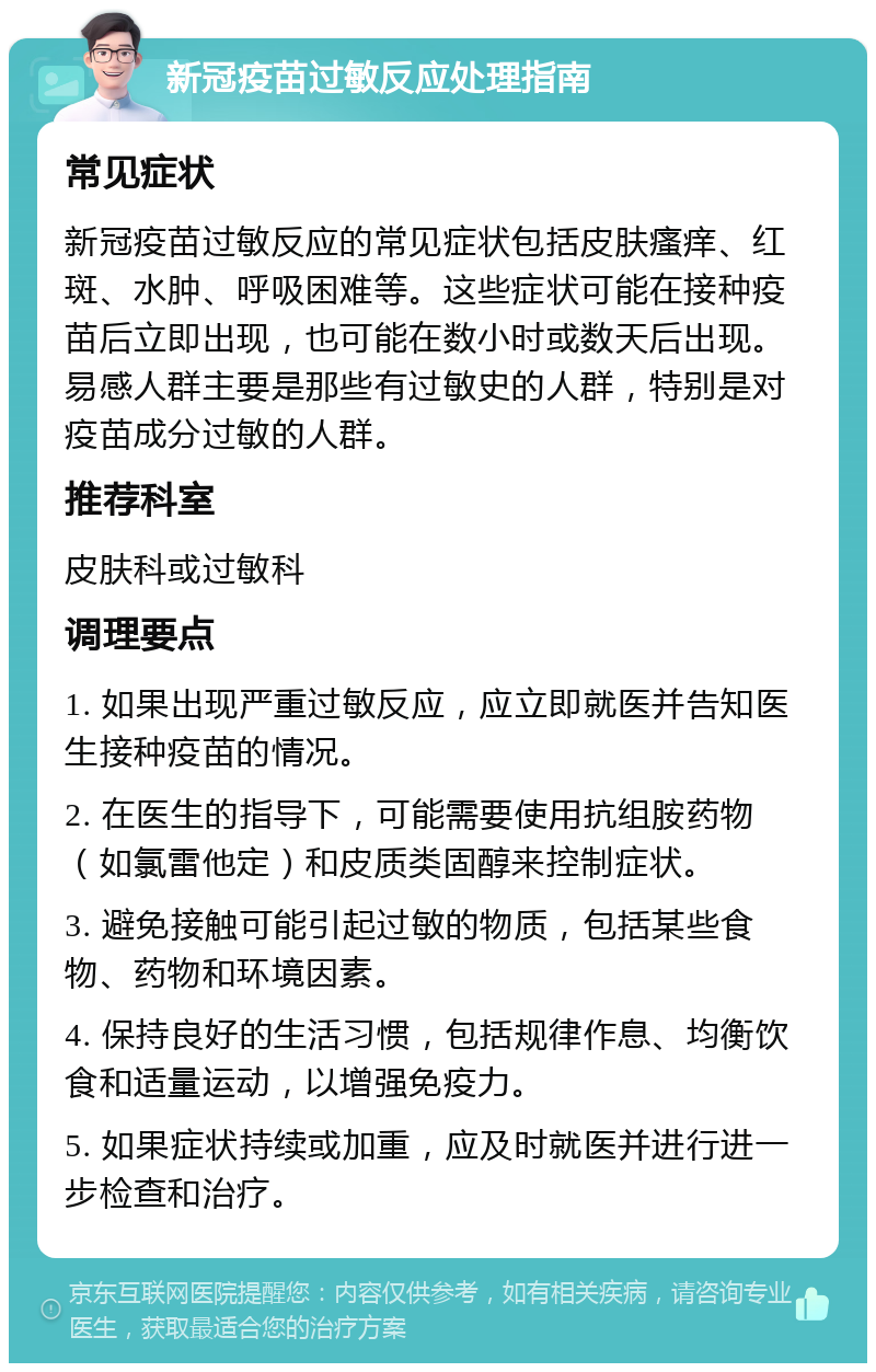 新冠疫苗过敏反应处理指南 常见症状 新冠疫苗过敏反应的常见症状包括皮肤瘙痒、红斑、水肿、呼吸困难等。这些症状可能在接种疫苗后立即出现，也可能在数小时或数天后出现。易感人群主要是那些有过敏史的人群，特别是对疫苗成分过敏的人群。 推荐科室 皮肤科或过敏科 调理要点 1. 如果出现严重过敏反应，应立即就医并告知医生接种疫苗的情况。 2. 在医生的指导下，可能需要使用抗组胺药物（如氯雷他定）和皮质类固醇来控制症状。 3. 避免接触可能引起过敏的物质，包括某些食物、药物和环境因素。 4. 保持良好的生活习惯，包括规律作息、均衡饮食和适量运动，以增强免疫力。 5. 如果症状持续或加重，应及时就医并进行进一步检查和治疗。