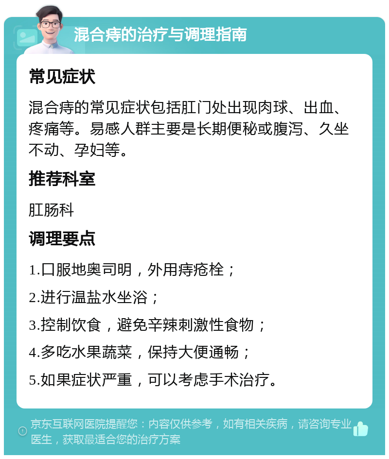 混合痔的治疗与调理指南 常见症状 混合痔的常见症状包括肛门处出现肉球、出血、疼痛等。易感人群主要是长期便秘或腹泻、久坐不动、孕妇等。 推荐科室 肛肠科 调理要点 1.口服地奥司明，外用痔疮栓； 2.进行温盐水坐浴； 3.控制饮食，避免辛辣刺激性食物； 4.多吃水果蔬菜，保持大便通畅； 5.如果症状严重，可以考虑手术治疗。