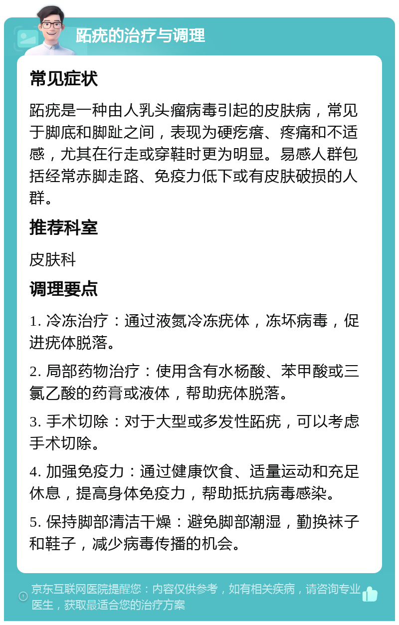 跖疣的治疗与调理 常见症状 跖疣是一种由人乳头瘤病毒引起的皮肤病，常见于脚底和脚趾之间，表现为硬疙瘩、疼痛和不适感，尤其在行走或穿鞋时更为明显。易感人群包括经常赤脚走路、免疫力低下或有皮肤破损的人群。 推荐科室 皮肤科 调理要点 1. 冷冻治疗：通过液氮冷冻疣体，冻坏病毒，促进疣体脱落。 2. 局部药物治疗：使用含有水杨酸、苯甲酸或三氯乙酸的药膏或液体，帮助疣体脱落。 3. 手术切除：对于大型或多发性跖疣，可以考虑手术切除。 4. 加强免疫力：通过健康饮食、适量运动和充足休息，提高身体免疫力，帮助抵抗病毒感染。 5. 保持脚部清洁干燥：避免脚部潮湿，勤换袜子和鞋子，减少病毒传播的机会。