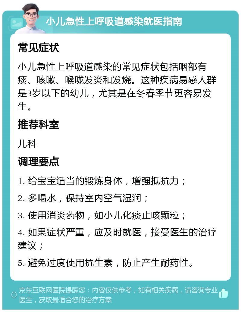 小儿急性上呼吸道感染就医指南 常见症状 小儿急性上呼吸道感染的常见症状包括咽部有痰、咳嗽、喉咙发炎和发烧。这种疾病易感人群是3岁以下的幼儿，尤其是在冬春季节更容易发生。 推荐科室 儿科 调理要点 1. 给宝宝适当的锻炼身体，增强抵抗力； 2. 多喝水，保持室内空气湿润； 3. 使用消炎药物，如小儿化痰止咳颗粒； 4. 如果症状严重，应及时就医，接受医生的治疗建议； 5. 避免过度使用抗生素，防止产生耐药性。