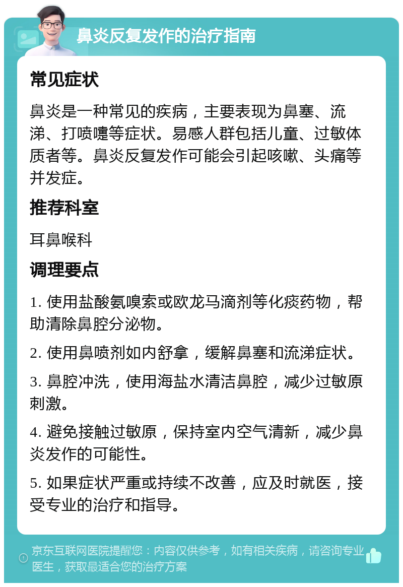 鼻炎反复发作的治疗指南 常见症状 鼻炎是一种常见的疾病，主要表现为鼻塞、流涕、打喷嚏等症状。易感人群包括儿童、过敏体质者等。鼻炎反复发作可能会引起咳嗽、头痛等并发症。 推荐科室 耳鼻喉科 调理要点 1. 使用盐酸氨嗅索或欧龙马滴剂等化痰药物，帮助清除鼻腔分泌物。 2. 使用鼻喷剂如内舒拿，缓解鼻塞和流涕症状。 3. 鼻腔冲洗，使用海盐水清洁鼻腔，减少过敏原刺激。 4. 避免接触过敏原，保持室内空气清新，减少鼻炎发作的可能性。 5. 如果症状严重或持续不改善，应及时就医，接受专业的治疗和指导。