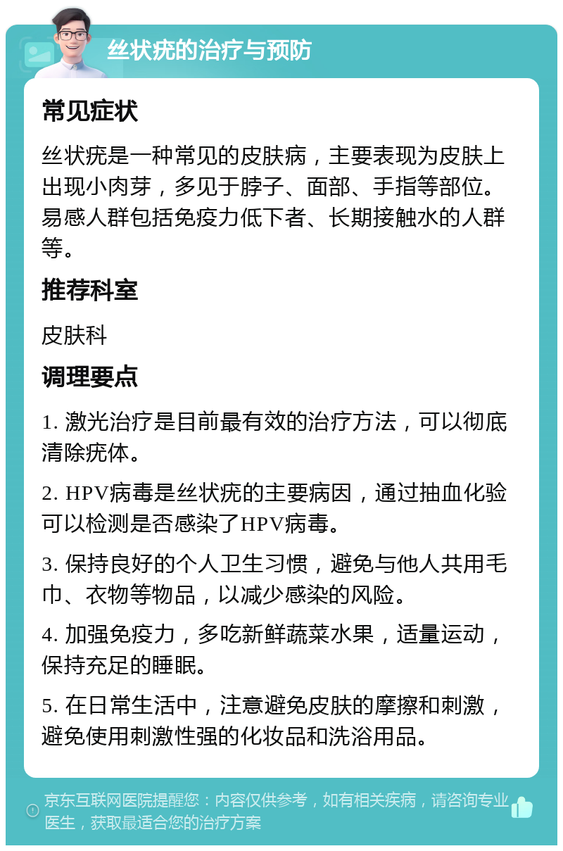 丝状疣的治疗与预防 常见症状 丝状疣是一种常见的皮肤病，主要表现为皮肤上出现小肉芽，多见于脖子、面部、手指等部位。易感人群包括免疫力低下者、长期接触水的人群等。 推荐科室 皮肤科 调理要点 1. 激光治疗是目前最有效的治疗方法，可以彻底清除疣体。 2. HPV病毒是丝状疣的主要病因，通过抽血化验可以检测是否感染了HPV病毒。 3. 保持良好的个人卫生习惯，避免与他人共用毛巾、衣物等物品，以减少感染的风险。 4. 加强免疫力，多吃新鲜蔬菜水果，适量运动，保持充足的睡眠。 5. 在日常生活中，注意避免皮肤的摩擦和刺激，避免使用刺激性强的化妆品和洗浴用品。