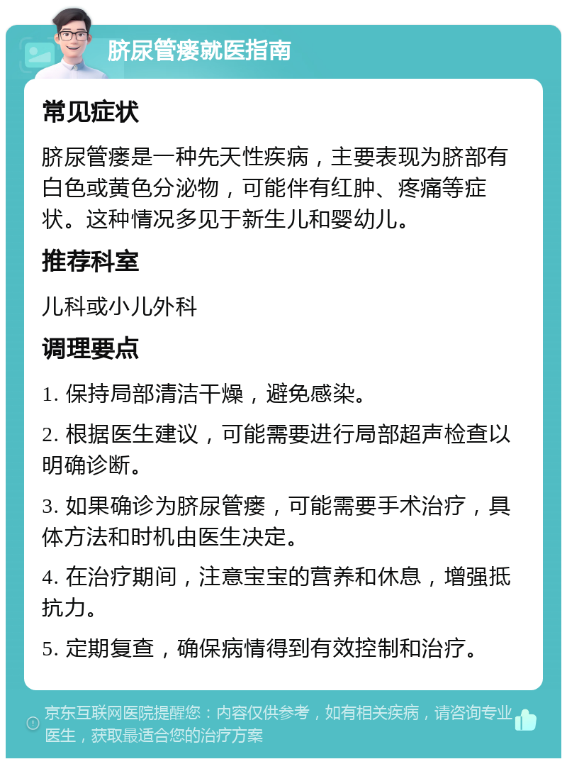 脐尿管瘘就医指南 常见症状 脐尿管瘘是一种先天性疾病，主要表现为脐部有白色或黄色分泌物，可能伴有红肿、疼痛等症状。这种情况多见于新生儿和婴幼儿。 推荐科室 儿科或小儿外科 调理要点 1. 保持局部清洁干燥，避免感染。 2. 根据医生建议，可能需要进行局部超声检查以明确诊断。 3. 如果确诊为脐尿管瘘，可能需要手术治疗，具体方法和时机由医生决定。 4. 在治疗期间，注意宝宝的营养和休息，增强抵抗力。 5. 定期复查，确保病情得到有效控制和治疗。