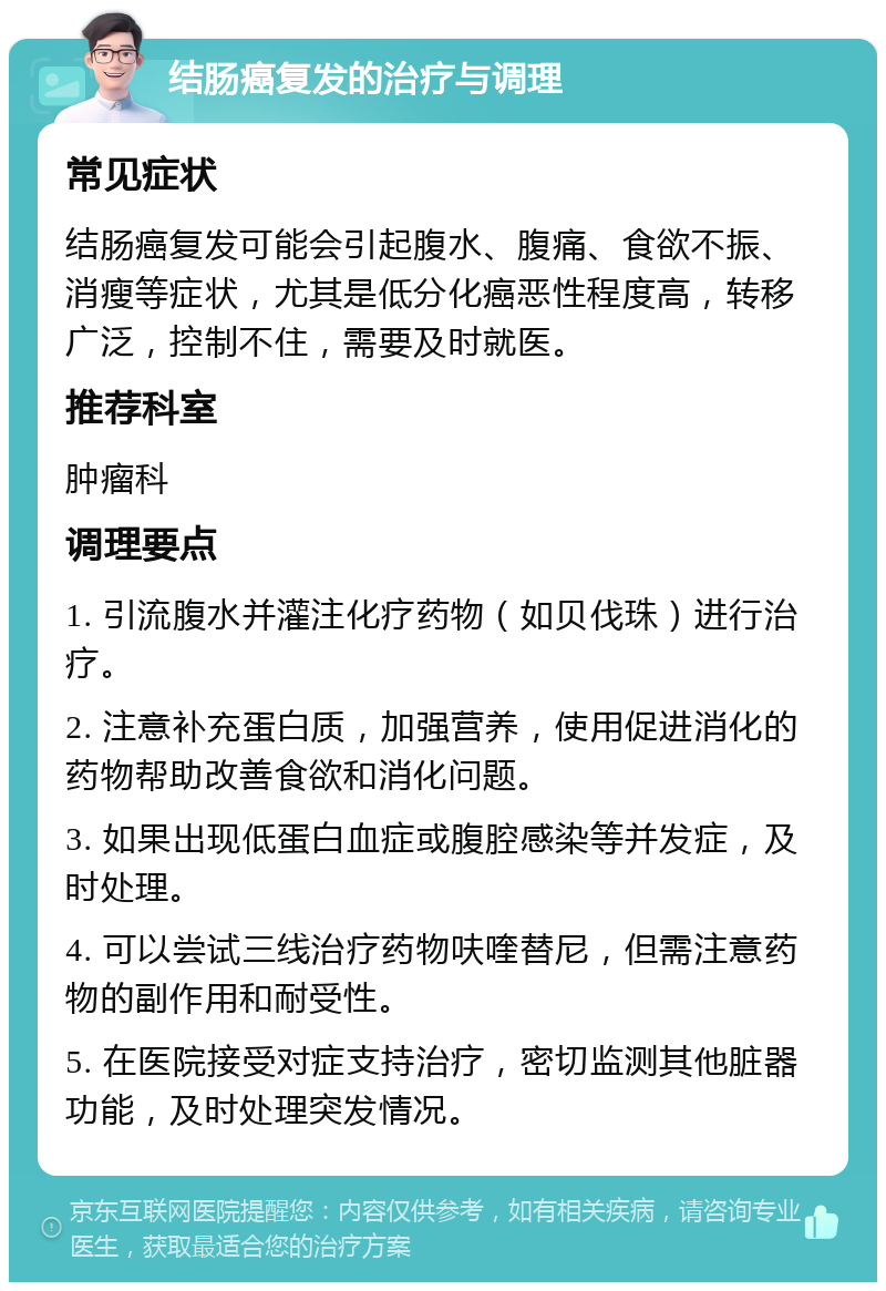 结肠癌复发的治疗与调理 常见症状 结肠癌复发可能会引起腹水、腹痛、食欲不振、消瘦等症状，尤其是低分化癌恶性程度高，转移广泛，控制不住，需要及时就医。 推荐科室 肿瘤科 调理要点 1. 引流腹水并灌注化疗药物（如贝伐珠）进行治疗。 2. 注意补充蛋白质，加强营养，使用促进消化的药物帮助改善食欲和消化问题。 3. 如果出现低蛋白血症或腹腔感染等并发症，及时处理。 4. 可以尝试三线治疗药物呋喹替尼，但需注意药物的副作用和耐受性。 5. 在医院接受对症支持治疗，密切监测其他脏器功能，及时处理突发情况。