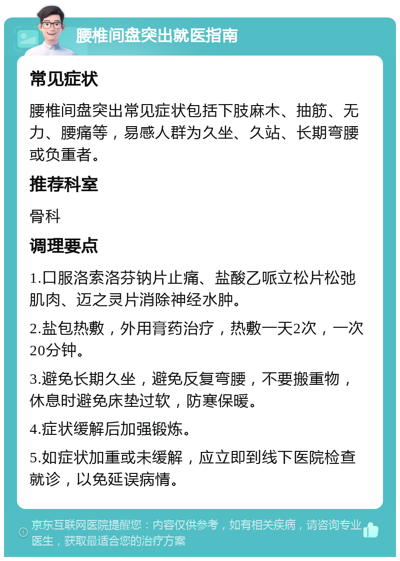 腰椎间盘突出就医指南 常见症状 腰椎间盘突出常见症状包括下肢麻木、抽筋、无力、腰痛等，易感人群为久坐、久站、长期弯腰或负重者。 推荐科室 骨科 调理要点 1.口服洛索洛芬钠片止痛、盐酸乙哌立松片松弛肌肉、迈之灵片消除神经水肿。 2.盐包热敷，外用膏药治疗，热敷一天2次，一次20分钟。 3.避免长期久坐，避免反复弯腰，不要搬重物，休息时避免床垫过软，防寒保暖。 4.症状缓解后加强锻炼。 5.如症状加重或未缓解，应立即到线下医院检查就诊，以免延误病情。