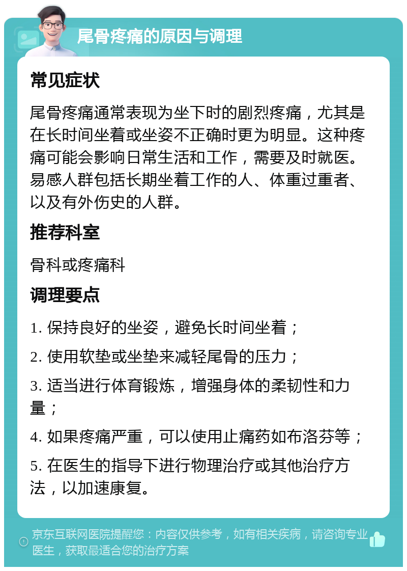 尾骨疼痛的原因与调理 常见症状 尾骨疼痛通常表现为坐下时的剧烈疼痛，尤其是在长时间坐着或坐姿不正确时更为明显。这种疼痛可能会影响日常生活和工作，需要及时就医。易感人群包括长期坐着工作的人、体重过重者、以及有外伤史的人群。 推荐科室 骨科或疼痛科 调理要点 1. 保持良好的坐姿，避免长时间坐着； 2. 使用软垫或坐垫来减轻尾骨的压力； 3. 适当进行体育锻炼，增强身体的柔韧性和力量； 4. 如果疼痛严重，可以使用止痛药如布洛芬等； 5. 在医生的指导下进行物理治疗或其他治疗方法，以加速康复。