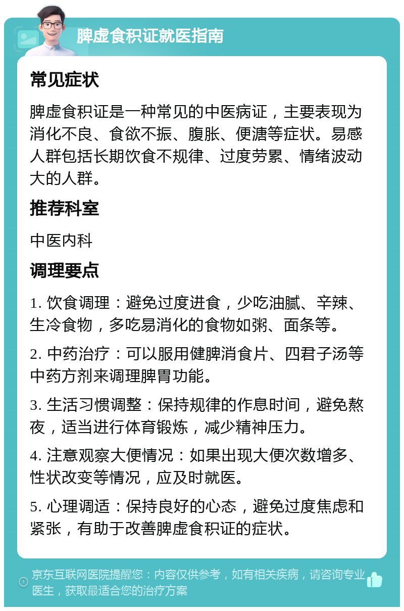 脾虚食积证就医指南 常见症状 脾虚食积证是一种常见的中医病证，主要表现为消化不良、食欲不振、腹胀、便溏等症状。易感人群包括长期饮食不规律、过度劳累、情绪波动大的人群。 推荐科室 中医内科 调理要点 1. 饮食调理：避免过度进食，少吃油腻、辛辣、生冷食物，多吃易消化的食物如粥、面条等。 2. 中药治疗：可以服用健脾消食片、四君子汤等中药方剂来调理脾胃功能。 3. 生活习惯调整：保持规律的作息时间，避免熬夜，适当进行体育锻炼，减少精神压力。 4. 注意观察大便情况：如果出现大便次数增多、性状改变等情况，应及时就医。 5. 心理调适：保持良好的心态，避免过度焦虑和紧张，有助于改善脾虚食积证的症状。