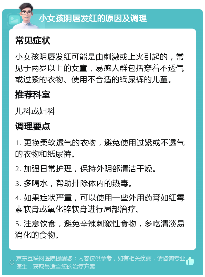 小女孩阴唇发红的原因及调理 常见症状 小女孩阴唇发红可能是由刺激或上火引起的，常见于两岁以上的女童，易感人群包括穿着不透气或过紧的衣物、使用不合适的纸尿裤的儿童。 推荐科室 儿科或妇科 调理要点 1. 更换柔软透气的衣物，避免使用过紧或不透气的衣物和纸尿裤。 2. 加强日常护理，保持外阴部清洁干燥。 3. 多喝水，帮助排除体内的热毒。 4. 如果症状严重，可以使用一些外用药膏如红霉素软膏或氧化锌软膏进行局部治疗。 5. 注意饮食，避免辛辣刺激性食物，多吃清淡易消化的食物。