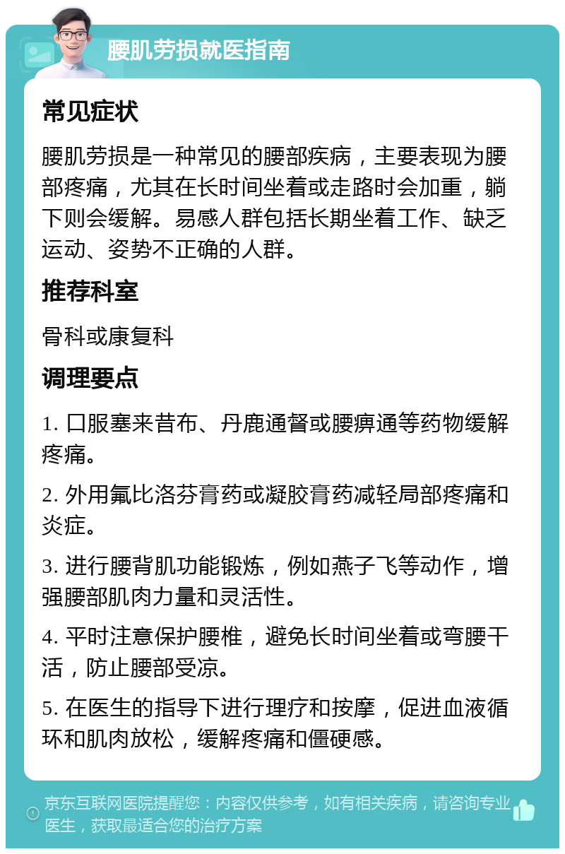 腰肌劳损就医指南 常见症状 腰肌劳损是一种常见的腰部疾病，主要表现为腰部疼痛，尤其在长时间坐着或走路时会加重，躺下则会缓解。易感人群包括长期坐着工作、缺乏运动、姿势不正确的人群。 推荐科室 骨科或康复科 调理要点 1. 口服塞来昔布、丹鹿通督或腰痹通等药物缓解疼痛。 2. 外用氟比洛芬膏药或凝胶膏药减轻局部疼痛和炎症。 3. 进行腰背肌功能锻炼，例如燕子飞等动作，增强腰部肌肉力量和灵活性。 4. 平时注意保护腰椎，避免长时间坐着或弯腰干活，防止腰部受凉。 5. 在医生的指导下进行理疗和按摩，促进血液循环和肌肉放松，缓解疼痛和僵硬感。