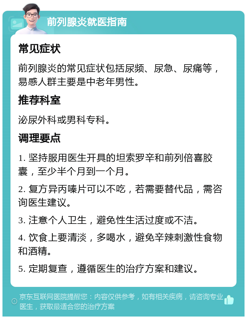 前列腺炎就医指南 常见症状 前列腺炎的常见症状包括尿频、尿急、尿痛等，易感人群主要是中老年男性。 推荐科室 泌尿外科或男科专科。 调理要点 1. 坚持服用医生开具的坦索罗辛和前列倍喜胶囊，至少半个月到一个月。 2. 复方异丙嗪片可以不吃，若需要替代品，需咨询医生建议。 3. 注意个人卫生，避免性生活过度或不洁。 4. 饮食上要清淡，多喝水，避免辛辣刺激性食物和酒精。 5. 定期复查，遵循医生的治疗方案和建议。