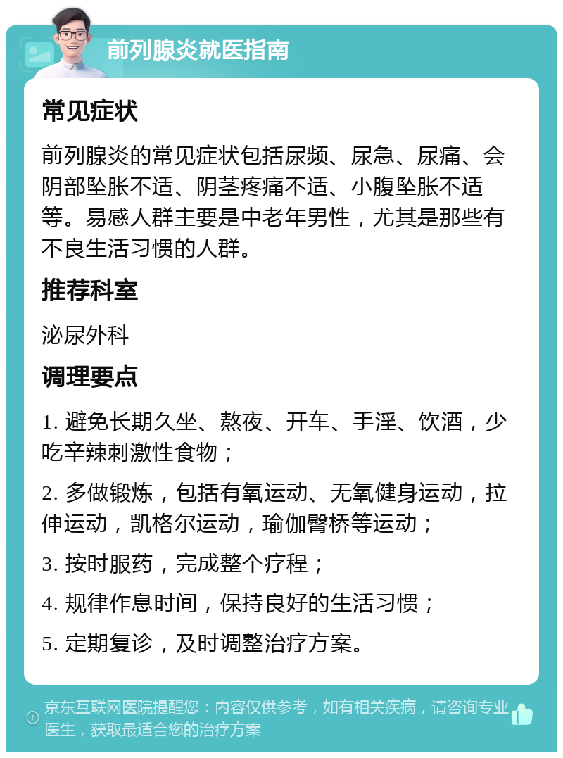 前列腺炎就医指南 常见症状 前列腺炎的常见症状包括尿频、尿急、尿痛、会阴部坠胀不适、阴茎疼痛不适、小腹坠胀不适等。易感人群主要是中老年男性，尤其是那些有不良生活习惯的人群。 推荐科室 泌尿外科 调理要点 1. 避免长期久坐、熬夜、开车、手淫、饮酒，少吃辛辣刺激性食物； 2. 多做锻炼，包括有氧运动、无氧健身运动，拉伸运动，凯格尔运动，瑜伽臀桥等运动； 3. 按时服药，完成整个疗程； 4. 规律作息时间，保持良好的生活习惯； 5. 定期复诊，及时调整治疗方案。