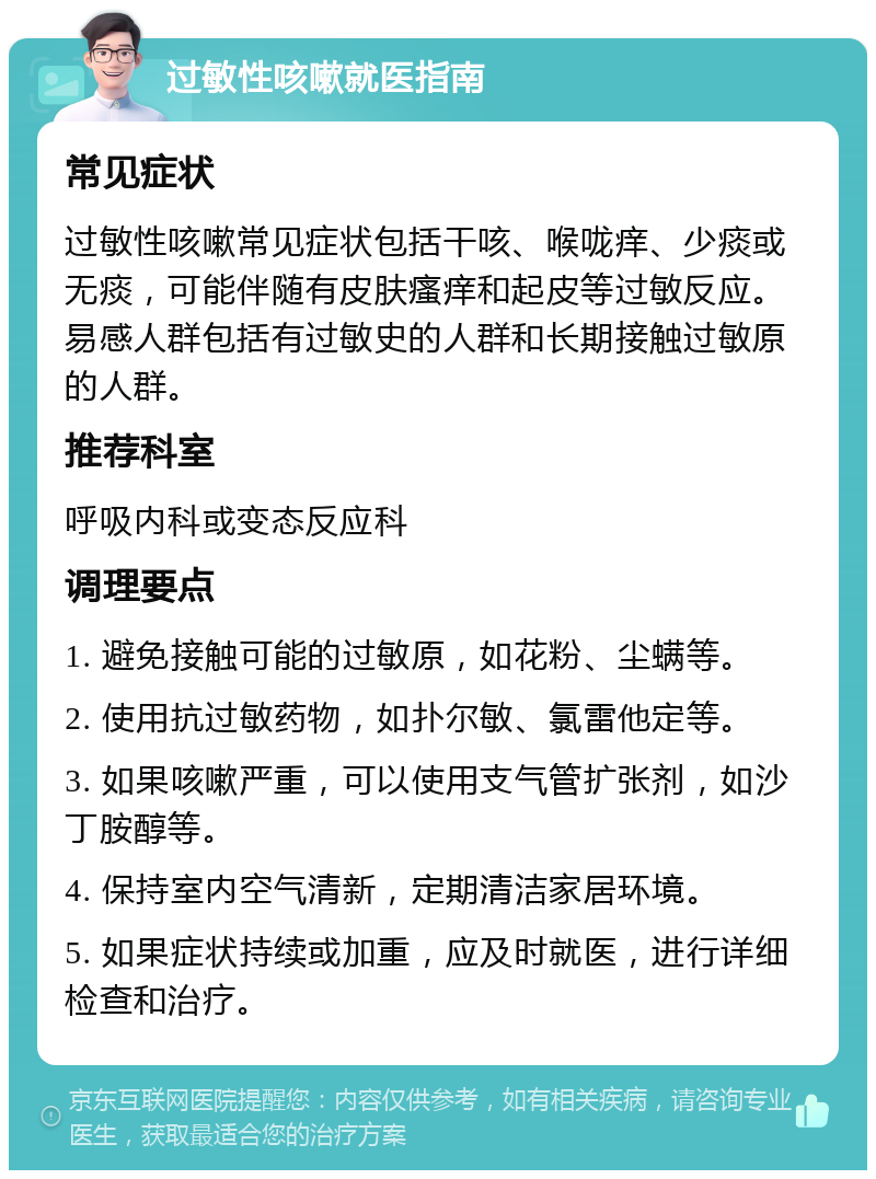 过敏性咳嗽就医指南 常见症状 过敏性咳嗽常见症状包括干咳、喉咙痒、少痰或无痰，可能伴随有皮肤瘙痒和起皮等过敏反应。易感人群包括有过敏史的人群和长期接触过敏原的人群。 推荐科室 呼吸内科或变态反应科 调理要点 1. 避免接触可能的过敏原，如花粉、尘螨等。 2. 使用抗过敏药物，如扑尔敏、氯雷他定等。 3. 如果咳嗽严重，可以使用支气管扩张剂，如沙丁胺醇等。 4. 保持室内空气清新，定期清洁家居环境。 5. 如果症状持续或加重，应及时就医，进行详细检查和治疗。