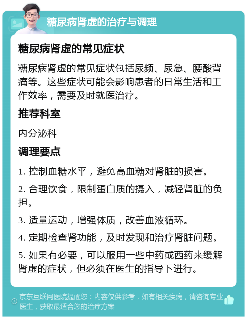 糖尿病肾虚的治疗与调理 糖尿病肾虚的常见症状 糖尿病肾虚的常见症状包括尿频、尿急、腰酸背痛等。这些症状可能会影响患者的日常生活和工作效率，需要及时就医治疗。 推荐科室 内分泌科 调理要点 1. 控制血糖水平，避免高血糖对肾脏的损害。 2. 合理饮食，限制蛋白质的摄入，减轻肾脏的负担。 3. 适量运动，增强体质，改善血液循环。 4. 定期检查肾功能，及时发现和治疗肾脏问题。 5. 如果有必要，可以服用一些中药或西药来缓解肾虚的症状，但必须在医生的指导下进行。