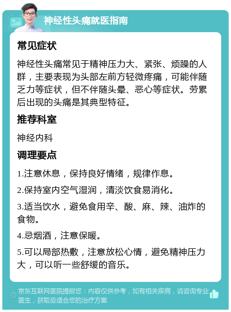 神经性头痛就医指南 常见症状 神经性头痛常见于精神压力大、紧张、烦躁的人群，主要表现为头部左前方轻微疼痛，可能伴随乏力等症状，但不伴随头晕、恶心等症状。劳累后出现的头痛是其典型特征。 推荐科室 神经内科 调理要点 1.注意休息，保持良好情绪，规律作息。 2.保持室内空气湿润，清淡饮食易消化。 3.适当饮水，避免食用辛、酸、麻、辣、油炸的食物。 4.忌烟酒，注意保暖。 5.可以局部热敷，注意放松心情，避免精神压力大，可以听一些舒缓的音乐。