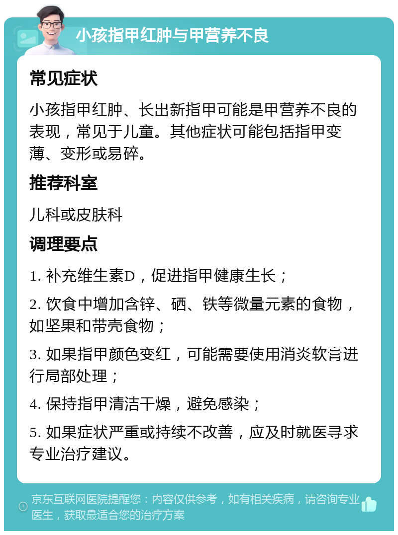 小孩指甲红肿与甲营养不良 常见症状 小孩指甲红肿、长出新指甲可能是甲营养不良的表现，常见于儿童。其他症状可能包括指甲变薄、变形或易碎。 推荐科室 儿科或皮肤科 调理要点 1. 补充维生素D，促进指甲健康生长； 2. 饮食中增加含锌、硒、铁等微量元素的食物，如坚果和带壳食物； 3. 如果指甲颜色变红，可能需要使用消炎软膏进行局部处理； 4. 保持指甲清洁干燥，避免感染； 5. 如果症状严重或持续不改善，应及时就医寻求专业治疗建议。