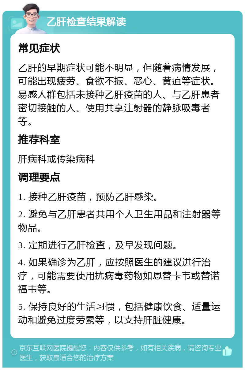 乙肝检查结果解读 常见症状 乙肝的早期症状可能不明显，但随着病情发展，可能出现疲劳、食欲不振、恶心、黄疸等症状。易感人群包括未接种乙肝疫苗的人、与乙肝患者密切接触的人、使用共享注射器的静脉吸毒者等。 推荐科室 肝病科或传染病科 调理要点 1. 接种乙肝疫苗，预防乙肝感染。 2. 避免与乙肝患者共用个人卫生用品和注射器等物品。 3. 定期进行乙肝检查，及早发现问题。 4. 如果确诊为乙肝，应按照医生的建议进行治疗，可能需要使用抗病毒药物如恩替卡韦或替诺福韦等。 5. 保持良好的生活习惯，包括健康饮食、适量运动和避免过度劳累等，以支持肝脏健康。