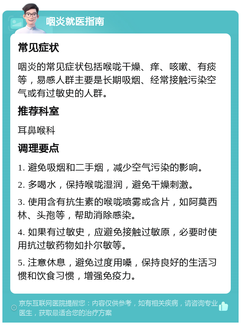 咽炎就医指南 常见症状 咽炎的常见症状包括喉咙干燥、痒、咳嗽、有痰等，易感人群主要是长期吸烟、经常接触污染空气或有过敏史的人群。 推荐科室 耳鼻喉科 调理要点 1. 避免吸烟和二手烟，减少空气污染的影响。 2. 多喝水，保持喉咙湿润，避免干燥刺激。 3. 使用含有抗生素的喉咙喷雾或含片，如阿莫西林、头孢等，帮助消除感染。 4. 如果有过敏史，应避免接触过敏原，必要时使用抗过敏药物如扑尔敏等。 5. 注意休息，避免过度用嗓，保持良好的生活习惯和饮食习惯，增强免疫力。