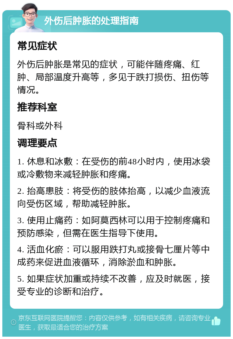 外伤后肿胀的处理指南 常见症状 外伤后肿胀是常见的症状，可能伴随疼痛、红肿、局部温度升高等，多见于跌打损伤、扭伤等情况。 推荐科室 骨科或外科 调理要点 1. 休息和冰敷：在受伤的前48小时内，使用冰袋或冷敷物来减轻肿胀和疼痛。 2. 抬高患肢：将受伤的肢体抬高，以减少血液流向受伤区域，帮助减轻肿胀。 3. 使用止痛药：如阿莫西林可以用于控制疼痛和预防感染，但需在医生指导下使用。 4. 活血化瘀：可以服用跌打丸或接骨七厘片等中成药来促进血液循环，消除淤血和肿胀。 5. 如果症状加重或持续不改善，应及时就医，接受专业的诊断和治疗。