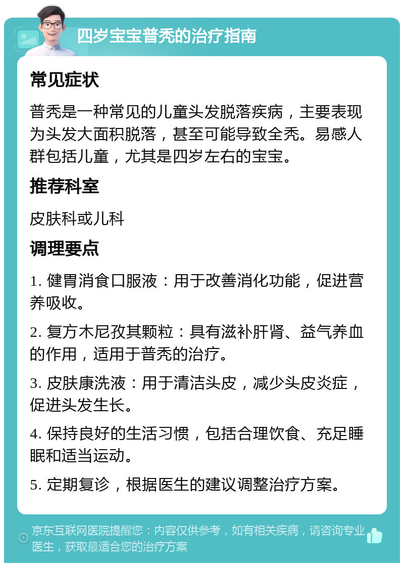 四岁宝宝普秃的治疗指南 常见症状 普秃是一种常见的儿童头发脱落疾病，主要表现为头发大面积脱落，甚至可能导致全秃。易感人群包括儿童，尤其是四岁左右的宝宝。 推荐科室 皮肤科或儿科 调理要点 1. 健胃消食口服液：用于改善消化功能，促进营养吸收。 2. 复方木尼孜其颗粒：具有滋补肝肾、益气养血的作用，适用于普秃的治疗。 3. 皮肤康洗液：用于清洁头皮，减少头皮炎症，促进头发生长。 4. 保持良好的生活习惯，包括合理饮食、充足睡眠和适当运动。 5. 定期复诊，根据医生的建议调整治疗方案。