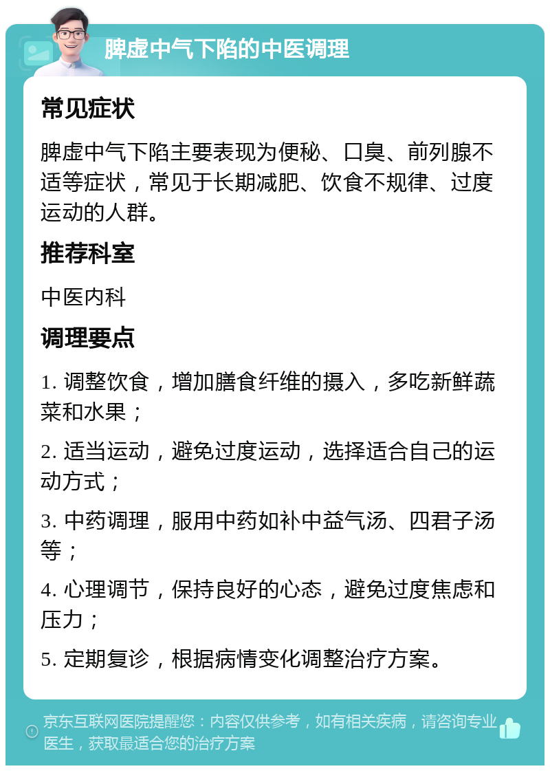 脾虚中气下陷的中医调理 常见症状 脾虚中气下陷主要表现为便秘、口臭、前列腺不适等症状，常见于长期减肥、饮食不规律、过度运动的人群。 推荐科室 中医内科 调理要点 1. 调整饮食，增加膳食纤维的摄入，多吃新鲜蔬菜和水果； 2. 适当运动，避免过度运动，选择适合自己的运动方式； 3. 中药调理，服用中药如补中益气汤、四君子汤等； 4. 心理调节，保持良好的心态，避免过度焦虑和压力； 5. 定期复诊，根据病情变化调整治疗方案。