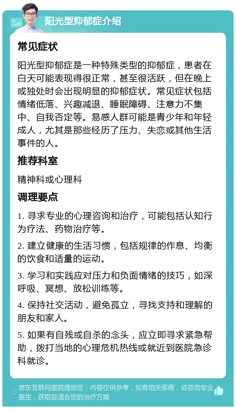 阳光型抑郁症介绍 常见症状 阳光型抑郁症是一种特殊类型的抑郁症，患者在白天可能表现得很正常，甚至很活跃，但在晚上或独处时会出现明显的抑郁症状。常见症状包括情绪低落、兴趣减退、睡眠障碍、注意力不集中、自我否定等。易感人群可能是青少年和年轻成人，尤其是那些经历了压力、失恋或其他生活事件的人。 推荐科室 精神科或心理科 调理要点 1. 寻求专业的心理咨询和治疗，可能包括认知行为疗法、药物治疗等。 2. 建立健康的生活习惯，包括规律的作息、均衡的饮食和适量的运动。 3. 学习和实践应对压力和负面情绪的技巧，如深呼吸、冥想、放松训练等。 4. 保持社交活动，避免孤立，寻找支持和理解的朋友和家人。 5. 如果有自残或自杀的念头，应立即寻求紧急帮助，拨打当地的心理危机热线或就近到医院急诊科就诊。