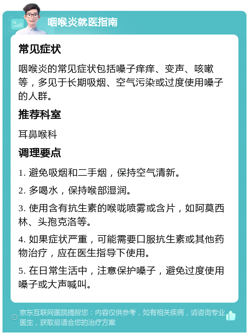 咽喉炎就医指南 常见症状 咽喉炎的常见症状包括嗓子痒痒、变声、咳嗽等，多见于长期吸烟、空气污染或过度使用嗓子的人群。 推荐科室 耳鼻喉科 调理要点 1. 避免吸烟和二手烟，保持空气清新。 2. 多喝水，保持喉部湿润。 3. 使用含有抗生素的喉咙喷雾或含片，如阿莫西林、头孢克洛等。 4. 如果症状严重，可能需要口服抗生素或其他药物治疗，应在医生指导下使用。 5. 在日常生活中，注意保护嗓子，避免过度使用嗓子或大声喊叫。