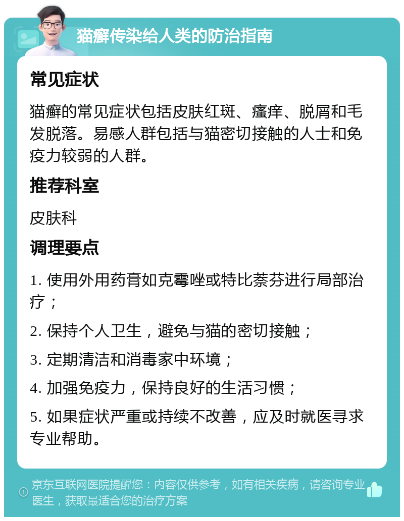 猫癣传染给人类的防治指南 常见症状 猫癣的常见症状包括皮肤红斑、瘙痒、脱屑和毛发脱落。易感人群包括与猫密切接触的人士和免疫力较弱的人群。 推荐科室 皮肤科 调理要点 1. 使用外用药膏如克霉唑或特比萘芬进行局部治疗； 2. 保持个人卫生，避免与猫的密切接触； 3. 定期清洁和消毒家中环境； 4. 加强免疫力，保持良好的生活习惯； 5. 如果症状严重或持续不改善，应及时就医寻求专业帮助。