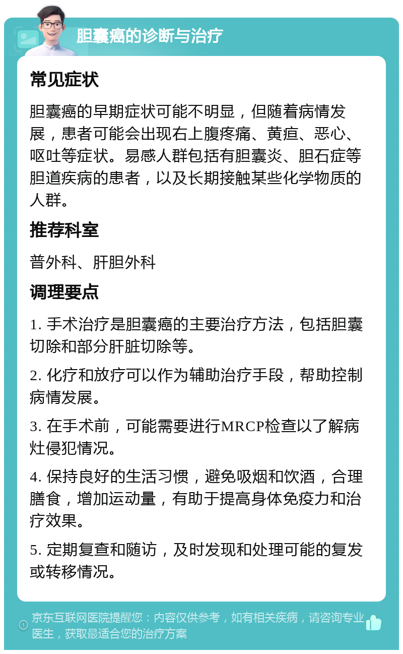 胆囊癌的诊断与治疗 常见症状 胆囊癌的早期症状可能不明显，但随着病情发展，患者可能会出现右上腹疼痛、黄疸、恶心、呕吐等症状。易感人群包括有胆囊炎、胆石症等胆道疾病的患者，以及长期接触某些化学物质的人群。 推荐科室 普外科、肝胆外科 调理要点 1. 手术治疗是胆囊癌的主要治疗方法，包括胆囊切除和部分肝脏切除等。 2. 化疗和放疗可以作为辅助治疗手段，帮助控制病情发展。 3. 在手术前，可能需要进行MRCP检查以了解病灶侵犯情况。 4. 保持良好的生活习惯，避免吸烟和饮酒，合理膳食，增加运动量，有助于提高身体免疫力和治疗效果。 5. 定期复查和随访，及时发现和处理可能的复发或转移情况。