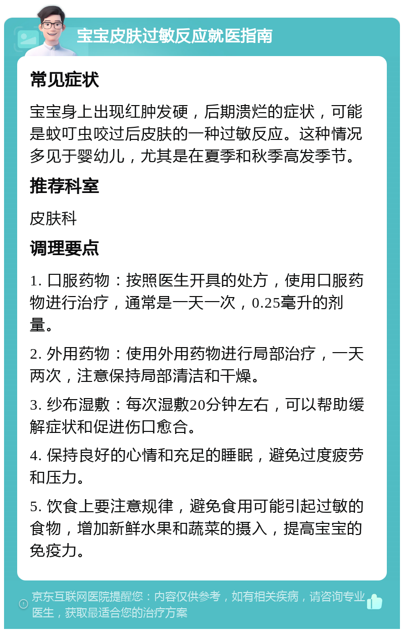 宝宝皮肤过敏反应就医指南 常见症状 宝宝身上出现红肿发硬，后期溃烂的症状，可能是蚊叮虫咬过后皮肤的一种过敏反应。这种情况多见于婴幼儿，尤其是在夏季和秋季高发季节。 推荐科室 皮肤科 调理要点 1. 口服药物：按照医生开具的处方，使用口服药物进行治疗，通常是一天一次，0.25毫升的剂量。 2. 外用药物：使用外用药物进行局部治疗，一天两次，注意保持局部清洁和干燥。 3. 纱布湿敷：每次湿敷20分钟左右，可以帮助缓解症状和促进伤口愈合。 4. 保持良好的心情和充足的睡眠，避免过度疲劳和压力。 5. 饮食上要注意规律，避免食用可能引起过敏的食物，增加新鲜水果和蔬菜的摄入，提高宝宝的免疫力。