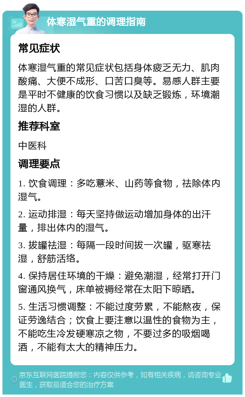 体寒湿气重的调理指南 常见症状 体寒湿气重的常见症状包括身体疲乏无力、肌肉酸痛、大便不成形、口苦口臭等。易感人群主要是平时不健康的饮食习惯以及缺乏锻炼，环境潮湿的人群。 推荐科室 中医科 调理要点 1. 饮食调理：多吃薏米、山药等食物，祛除体内湿气。 2. 运动排湿：每天坚持做运动增加身体的出汗量，排出体内的湿气。 3. 拔罐祛湿：每隔一段时间拔一次罐，驱寒祛湿，舒筋活络。 4. 保持居住环境的干燥：避免潮湿，经常打开门窗通风换气，床单被褥经常在太阳下晾晒。 5. 生活习惯调整：不能过度劳累，不能熬夜，保证劳逸结合；饮食上要注意以温性的食物为主，不能吃生冷发硬寒凉之物，不要过多的吸烟喝酒，不能有太大的精神压力。