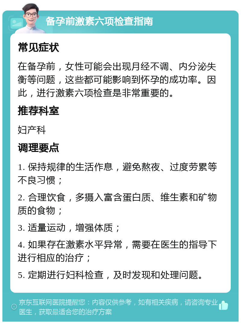 备孕前激素六项检查指南 常见症状 在备孕前，女性可能会出现月经不调、内分泌失衡等问题，这些都可能影响到怀孕的成功率。因此，进行激素六项检查是非常重要的。 推荐科室 妇产科 调理要点 1. 保持规律的生活作息，避免熬夜、过度劳累等不良习惯； 2. 合理饮食，多摄入富含蛋白质、维生素和矿物质的食物； 3. 适量运动，增强体质； 4. 如果存在激素水平异常，需要在医生的指导下进行相应的治疗； 5. 定期进行妇科检查，及时发现和处理问题。