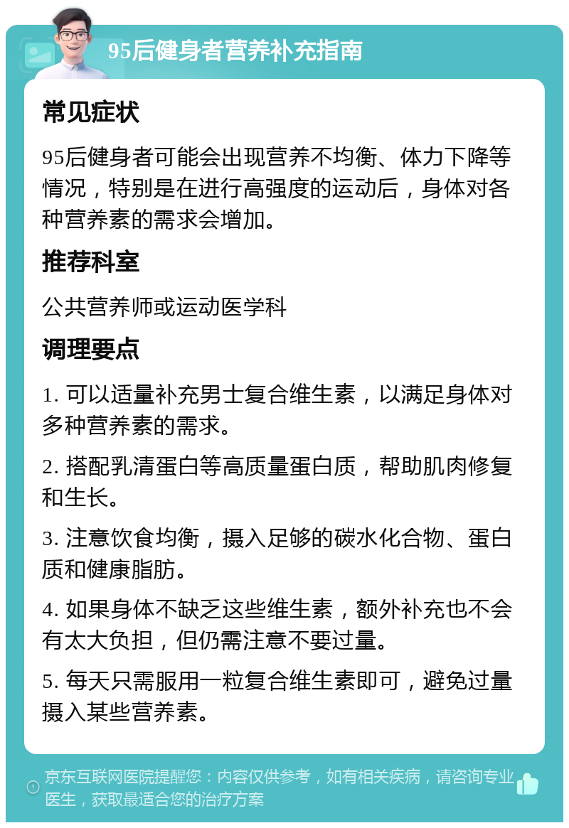 95后健身者营养补充指南 常见症状 95后健身者可能会出现营养不均衡、体力下降等情况，特别是在进行高强度的运动后，身体对各种营养素的需求会增加。 推荐科室 公共营养师或运动医学科 调理要点 1. 可以适量补充男士复合维生素，以满足身体对多种营养素的需求。 2. 搭配乳清蛋白等高质量蛋白质，帮助肌肉修复和生长。 3. 注意饮食均衡，摄入足够的碳水化合物、蛋白质和健康脂肪。 4. 如果身体不缺乏这些维生素，额外补充也不会有太大负担，但仍需注意不要过量。 5. 每天只需服用一粒复合维生素即可，避免过量摄入某些营养素。