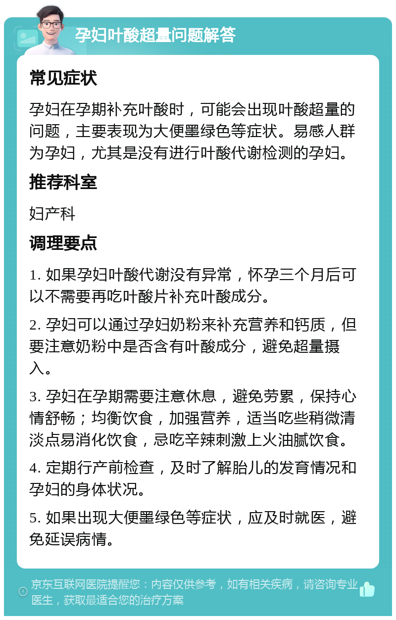 孕妇叶酸超量问题解答 常见症状 孕妇在孕期补充叶酸时，可能会出现叶酸超量的问题，主要表现为大便墨绿色等症状。易感人群为孕妇，尤其是没有进行叶酸代谢检测的孕妇。 推荐科室 妇产科 调理要点 1. 如果孕妇叶酸代谢没有异常，怀孕三个月后可以不需要再吃叶酸片补充叶酸成分。 2. 孕妇可以通过孕妇奶粉来补充营养和钙质，但要注意奶粉中是否含有叶酸成分，避免超量摄入。 3. 孕妇在孕期需要注意休息，避免劳累，保持心情舒畅；均衡饮食，加强营养，适当吃些稍微清淡点易消化饮食，忌吃辛辣刺激上火油腻饮食。 4. 定期行产前检查，及时了解胎儿的发育情况和孕妇的身体状况。 5. 如果出现大便墨绿色等症状，应及时就医，避免延误病情。