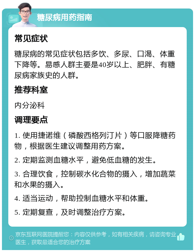 糖尿病用药指南 常见症状 糖尿病的常见症状包括多饮、多尿、口渴、体重下降等。易感人群主要是40岁以上、肥胖、有糖尿病家族史的人群。 推荐科室 内分泌科 调理要点 1. 使用捷诺维（磷酸西格列汀片）等口服降糖药物，根据医生建议调整用药方案。 2. 定期监测血糖水平，避免低血糖的发生。 3. 合理饮食，控制碳水化合物的摄入，增加蔬菜和水果的摄入。 4. 适当运动，帮助控制血糖水平和体重。 5. 定期复查，及时调整治疗方案。