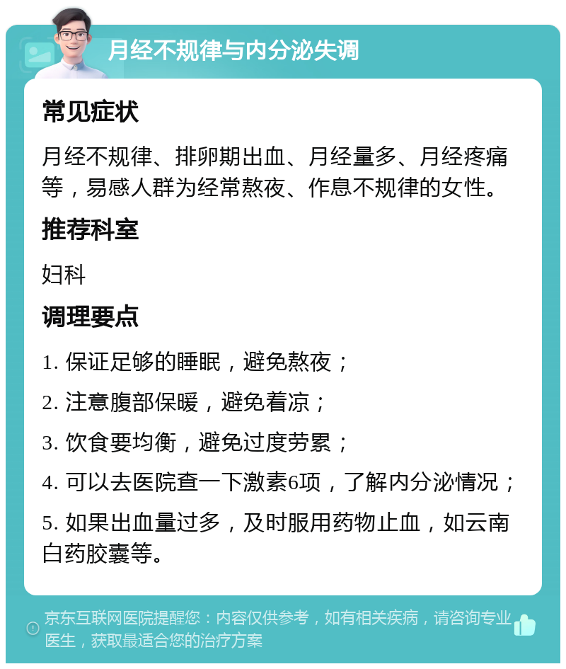 月经不规律与内分泌失调 常见症状 月经不规律、排卵期出血、月经量多、月经疼痛等，易感人群为经常熬夜、作息不规律的女性。 推荐科室 妇科 调理要点 1. 保证足够的睡眠，避免熬夜； 2. 注意腹部保暖，避免着凉； 3. 饮食要均衡，避免过度劳累； 4. 可以去医院查一下激素6项，了解内分泌情况； 5. 如果出血量过多，及时服用药物止血，如云南白药胶囊等。