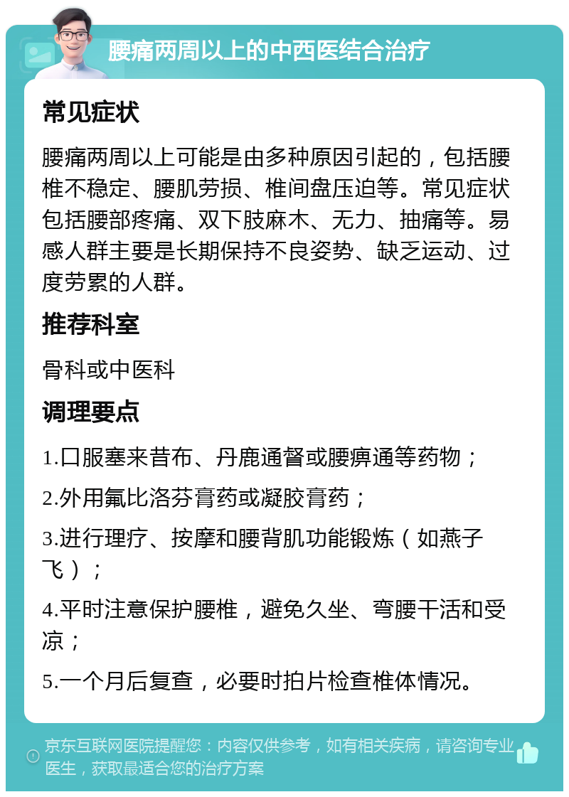 腰痛两周以上的中西医结合治疗 常见症状 腰痛两周以上可能是由多种原因引起的，包括腰椎不稳定、腰肌劳损、椎间盘压迫等。常见症状包括腰部疼痛、双下肢麻木、无力、抽痛等。易感人群主要是长期保持不良姿势、缺乏运动、过度劳累的人群。 推荐科室 骨科或中医科 调理要点 1.口服塞来昔布、丹鹿通督或腰痹通等药物； 2.外用氟比洛芬膏药或凝胶膏药； 3.进行理疗、按摩和腰背肌功能锻炼（如燕子飞）； 4.平时注意保护腰椎，避免久坐、弯腰干活和受凉； 5.一个月后复查，必要时拍片检查椎体情况。