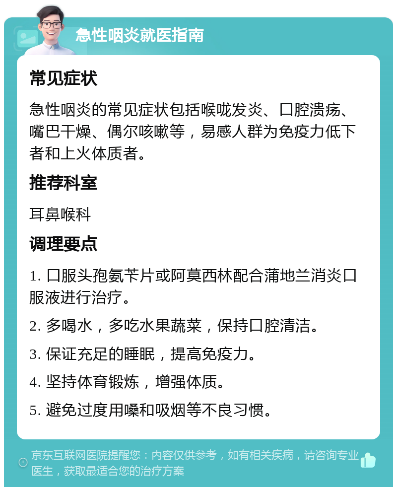 急性咽炎就医指南 常见症状 急性咽炎的常见症状包括喉咙发炎、口腔溃疡、嘴巴干燥、偶尔咳嗽等，易感人群为免疫力低下者和上火体质者。 推荐科室 耳鼻喉科 调理要点 1. 口服头孢氨苄片或阿莫西林配合蒲地兰消炎口服液进行治疗。 2. 多喝水，多吃水果蔬菜，保持口腔清洁。 3. 保证充足的睡眠，提高免疫力。 4. 坚持体育锻炼，增强体质。 5. 避免过度用嗓和吸烟等不良习惯。