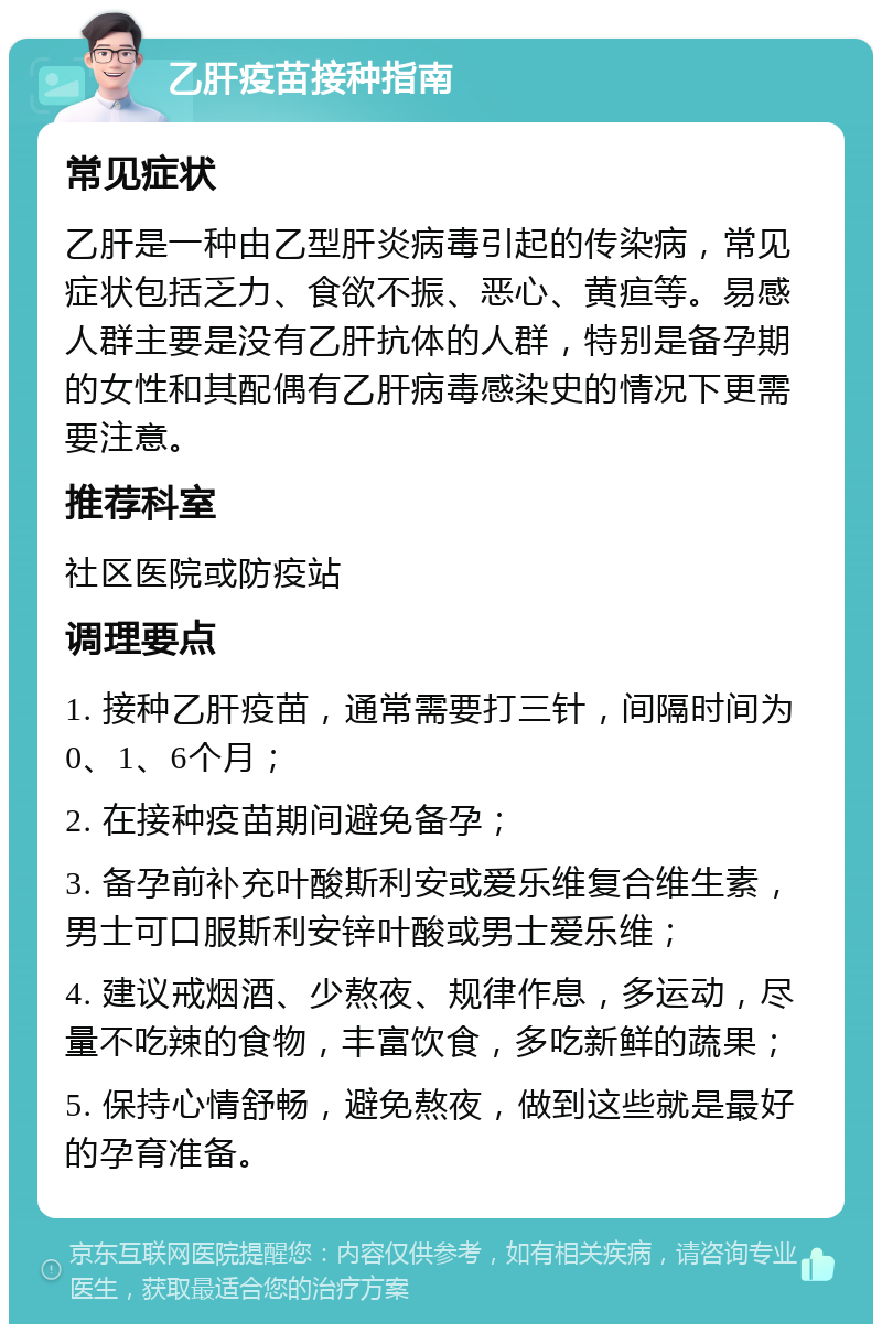 乙肝疫苗接种指南 常见症状 乙肝是一种由乙型肝炎病毒引起的传染病，常见症状包括乏力、食欲不振、恶心、黄疸等。易感人群主要是没有乙肝抗体的人群，特别是备孕期的女性和其配偶有乙肝病毒感染史的情况下更需要注意。 推荐科室 社区医院或防疫站 调理要点 1. 接种乙肝疫苗，通常需要打三针，间隔时间为0、1、6个月； 2. 在接种疫苗期间避免备孕； 3. 备孕前补充叶酸斯利安或爱乐维复合维生素，男士可口服斯利安锌叶酸或男士爱乐维； 4. 建议戒烟酒、少熬夜、规律作息，多运动，尽量不吃辣的食物，丰富饮食，多吃新鲜的蔬果； 5. 保持心情舒畅，避免熬夜，做到这些就是最好的孕育准备。