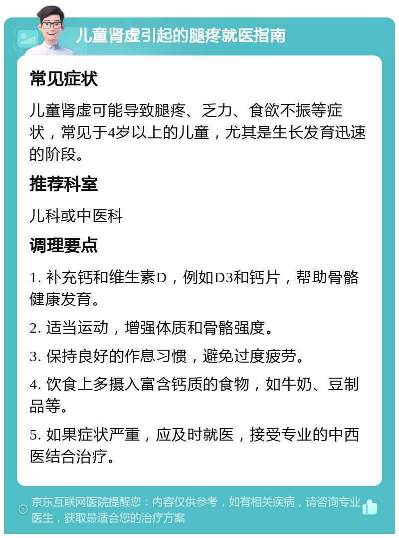 儿童肾虚引起的腿疼就医指南 常见症状 儿童肾虚可能导致腿疼、乏力、食欲不振等症状，常见于4岁以上的儿童，尤其是生长发育迅速的阶段。 推荐科室 儿科或中医科 调理要点 1. 补充钙和维生素D，例如D3和钙片，帮助骨骼健康发育。 2. 适当运动，增强体质和骨骼强度。 3. 保持良好的作息习惯，避免过度疲劳。 4. 饮食上多摄入富含钙质的食物，如牛奶、豆制品等。 5. 如果症状严重，应及时就医，接受专业的中西医结合治疗。