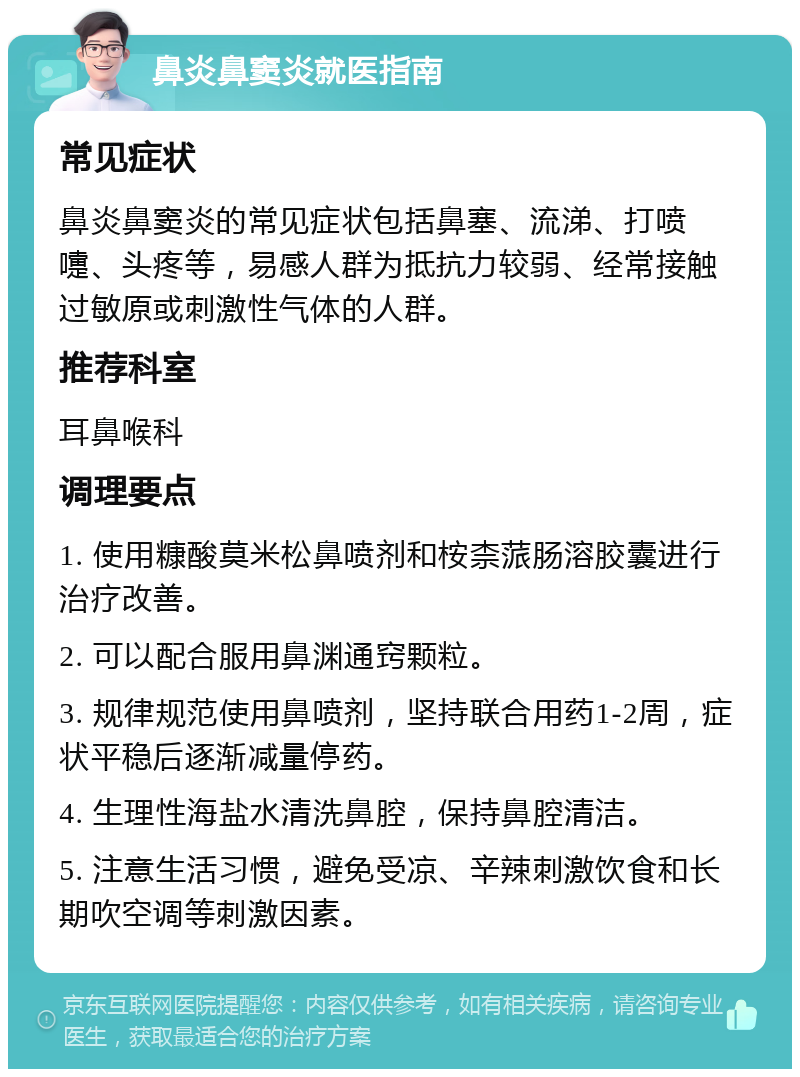 鼻炎鼻窦炎就医指南 常见症状 鼻炎鼻窦炎的常见症状包括鼻塞、流涕、打喷嚏、头疼等，易感人群为抵抗力较弱、经常接触过敏原或刺激性气体的人群。 推荐科室 耳鼻喉科 调理要点 1. 使用糠酸莫米松鼻喷剂和桉柰蒎肠溶胶囊进行治疗改善。 2. 可以配合服用鼻渊通窍颗粒。 3. 规律规范使用鼻喷剂，坚持联合用药1-2周，症状平稳后逐渐减量停药。 4. 生理性海盐水清洗鼻腔，保持鼻腔清洁。 5. 注意生活习惯，避免受凉、辛辣刺激饮食和长期吹空调等刺激因素。